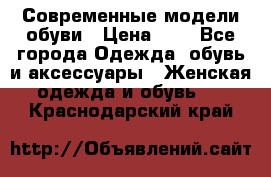 Современные модели обуви › Цена ­ 1 - Все города Одежда, обувь и аксессуары » Женская одежда и обувь   . Краснодарский край